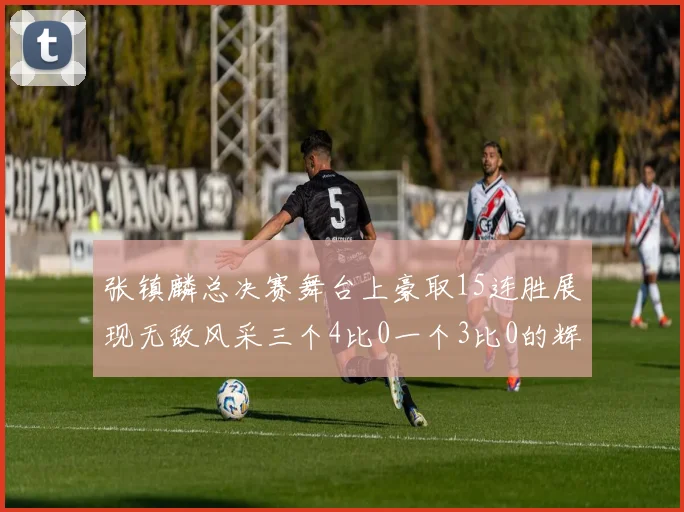 张镇麟总决赛舞台上豪取15连胜展现无敌风采三个4比0一个3比0的辉煌战绩