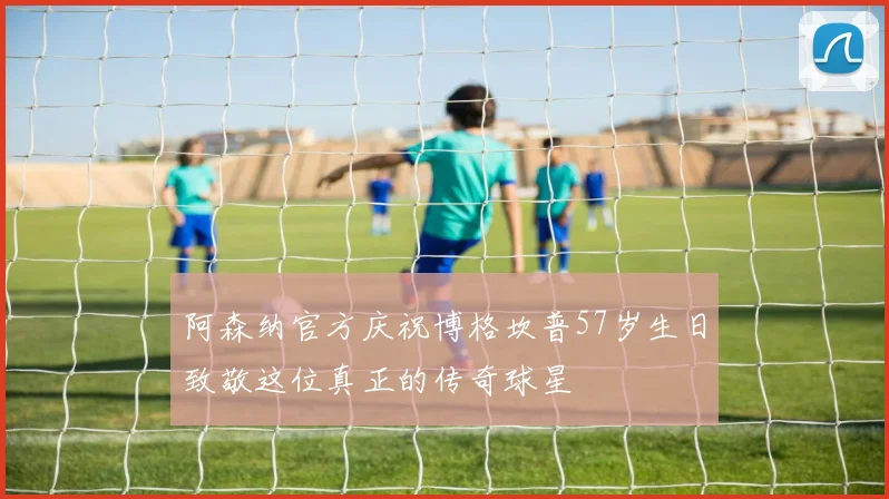 阿森纳官方庆祝博格坎普57岁生日致敬这位真正的传奇球星