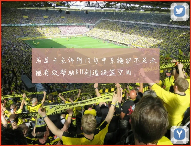 乌度卡点评阿门与申京掩护不足未能有效帮助KD创造投篮空间