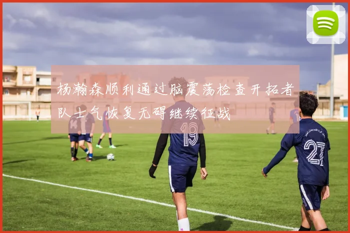 杨瀚森顺利通过脑震荡检查开拓者队士气恢复无碍继续征战