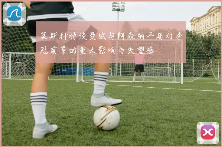 莱斯科特谈曼城与阿森纳平局对夺冠前景的重大影响与失望感