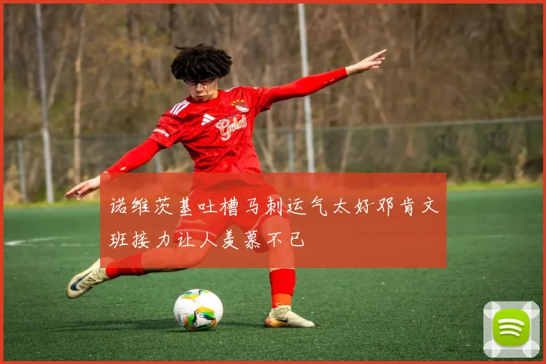 诺维茨基吐槽马刺运气太好邓肯文班接力让人羡慕不已