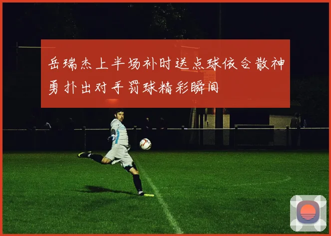 岳瑞杰上半场补时送点球依合散神勇扑出对手罚球精彩瞬间