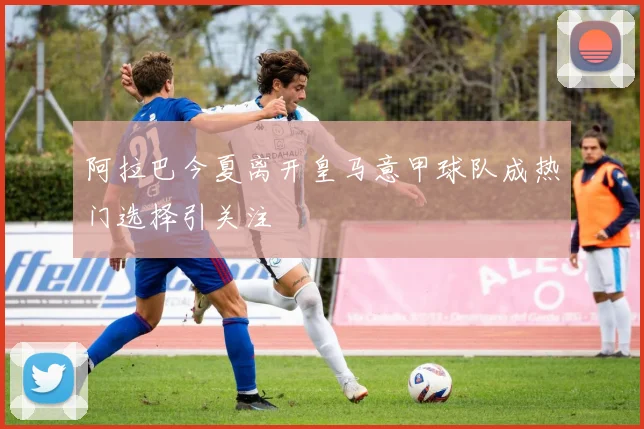 阿拉巴今夏离开皇马意甲球队成热门选择引关注