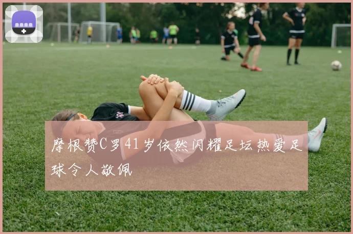 摩根赞C罗41岁依然闪耀足坛热爱足球令人敬佩