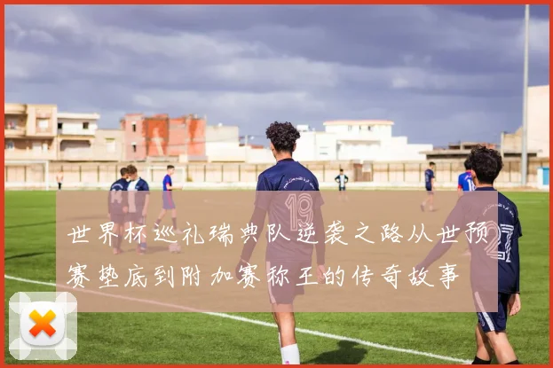 世界杯巡礼瑞典队逆袭之路从世预赛垫底到附加赛称王的传奇故事