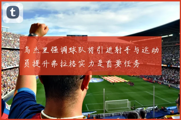乌杰里强调球队将引进射手与运动员提升弗拉格实力是首要任务