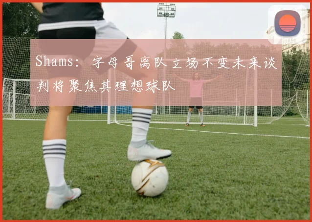 Shams：字母哥离队立场不变未来谈判将聚焦其理想球队