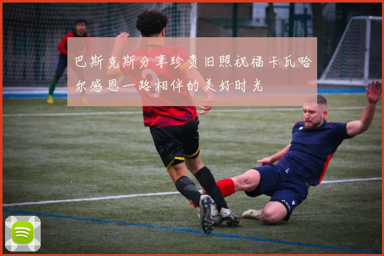 巴斯克斯分享珍贵旧照祝福卡瓦哈尔感恩一路相伴的美好时光