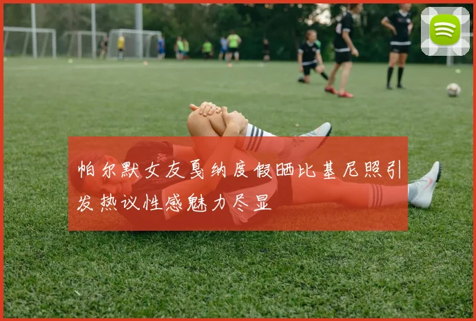 帕尔默女友戛纳度假晒比基尼照引发热议性感魅力尽显