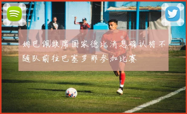 姆巴佩缺席国家德比消息确认将不随队前往巴塞罗那参加比赛