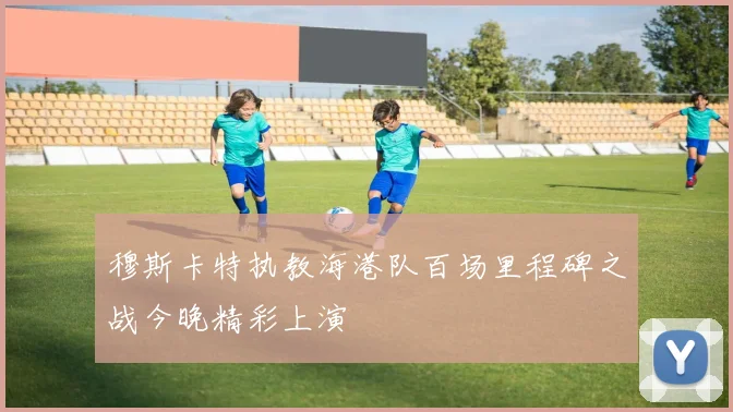 穆斯卡特执教海港队百场里程碑之战今晚精彩上演