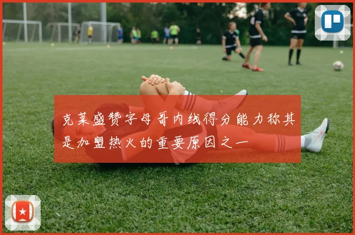 克莱盛赞字母哥内线得分能力称其是加盟热火的重要原因之一