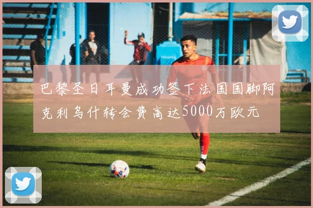 巴黎圣日耳曼成功签下法国国脚阿克利乌什转会费高达5000万欧元